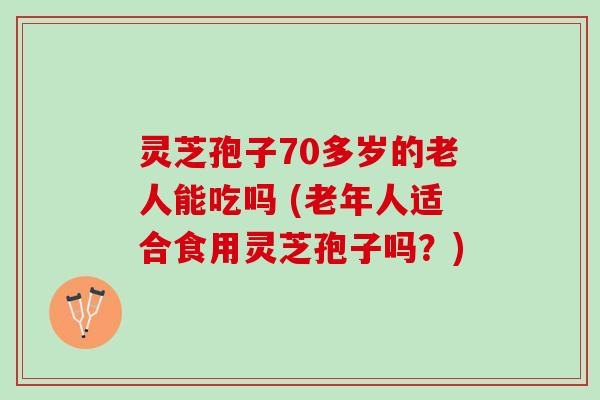 灵芝孢子70多岁的老人能吃吗 (老年人适合食用灵芝孢子吗？)