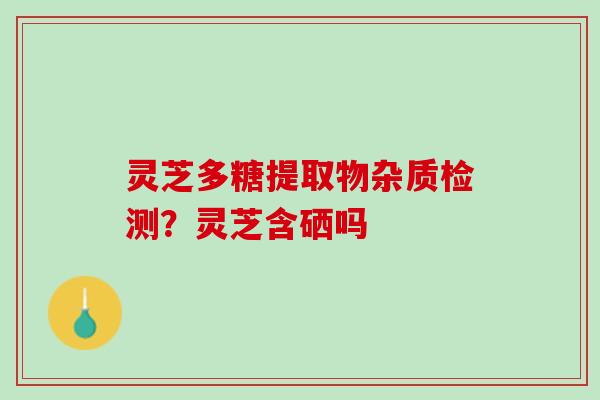 灵芝多糖提取物杂质检测？灵芝含硒吗