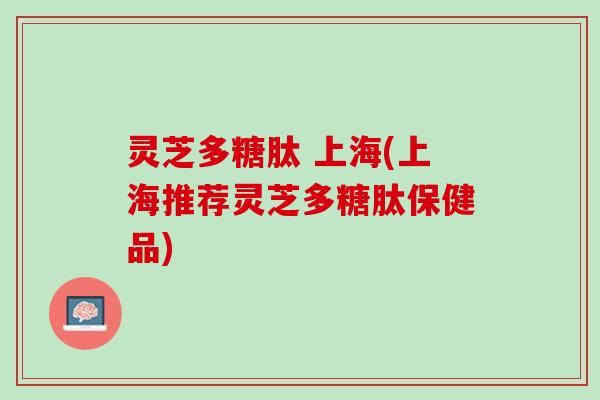 灵芝多糖肽 上海(上海推荐灵芝多糖肽保健品) 灵芝多糖肽 上海(上海推荐灵芝多糖肽保健品)