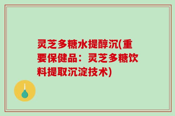灵芝多糖水提醇沉(重要保健品：灵芝多糖饮料提取沉淀技术)