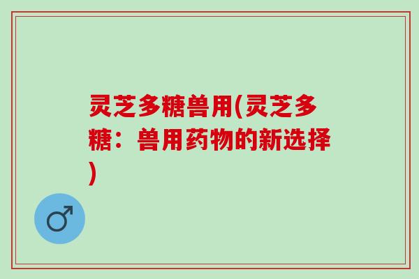 灵芝多糖兽用(灵芝多糖：兽用药物的新选择)