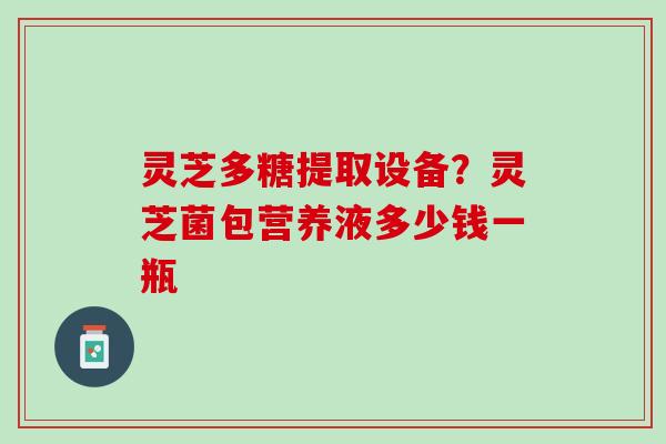 灵芝多糖提取设备?灵芝菌包营养液多少钱一瓶 灵芝多糖提取设备?灵芝菌包营养液多少钱一瓶