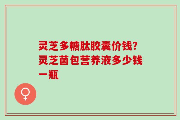 灵芝多糖肽胶囊价钱？灵芝菌包营养液多少钱一瓶
