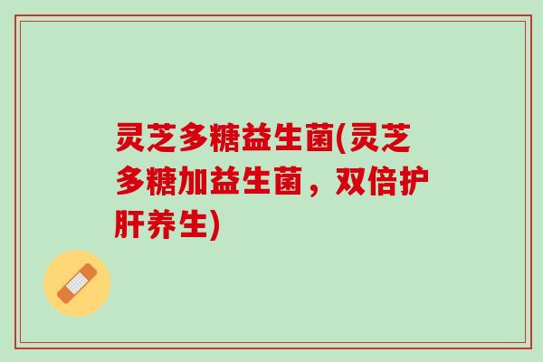灵芝多糖益生菌(灵芝多糖加益生菌,双倍养生) 灵芝多糖益生菌(灵芝多糖加益生菌,双倍养生)