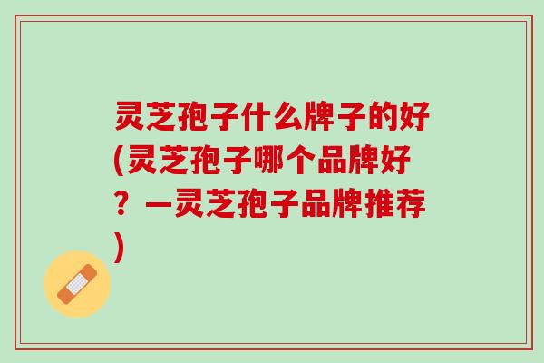 灵芝孢子什么牌子的好(灵芝孢子哪个品牌好？—灵芝孢子品牌推荐)