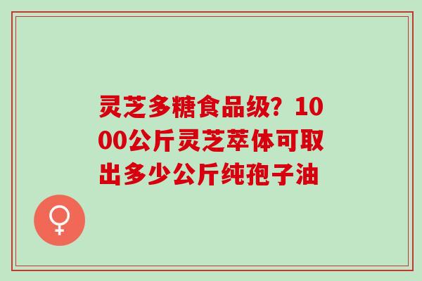 灵芝多糖食品级？1000公斤灵芝萃体可取出多少公斤纯孢子油