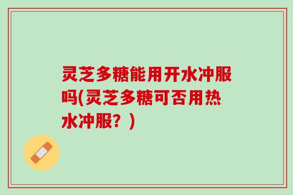 灵芝多糖能用开水冲服吗(灵芝多糖可否用热水冲服?) 灵芝多糖能用开水冲服吗(灵芝多糖可否用热水冲服?)