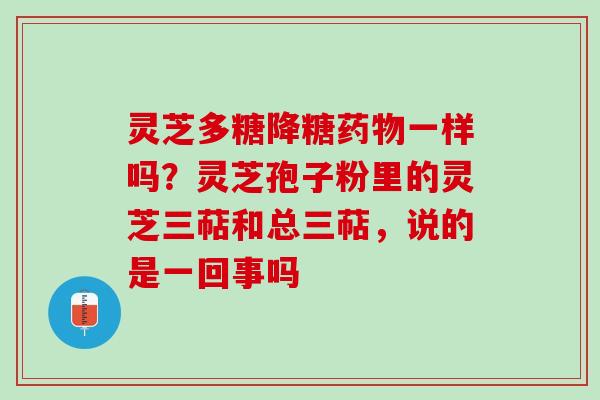 灵芝多糖降糖一样吗？灵芝孢子粉里的灵芝三萜和总三萜，说的是一回事吗