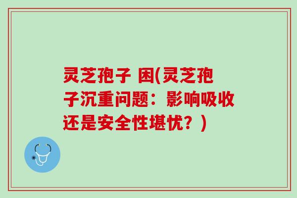 灵芝孢子 困(灵芝孢子沉重问题：影响吸收还是安全性堪忧？)