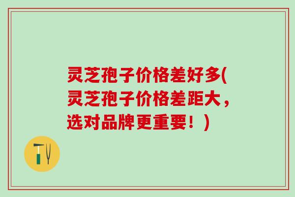 灵芝孢子价格差好多(灵芝孢子价格差距大，选对品牌更重要！)