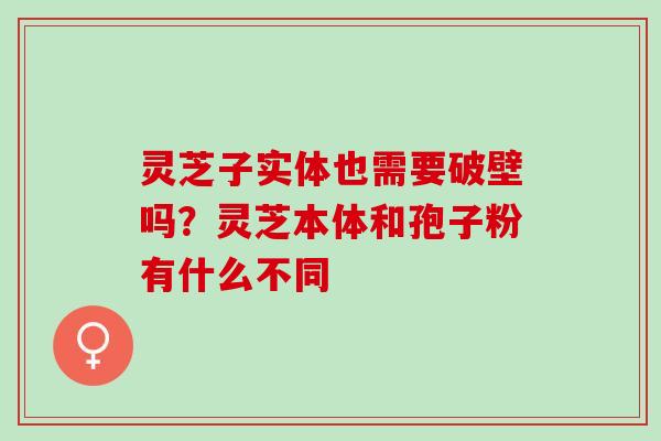 灵芝子实体也需要破壁吗？灵芝本体和孢子粉有什么不同