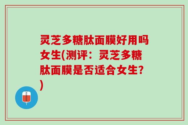 灵芝多糖肽面膜好用吗女生(测评:灵芝多糖肽面膜是否适合女生?) 灵芝多糖肽面膜好用吗女生(测评:灵芝多糖肽面膜是否适合女生?)