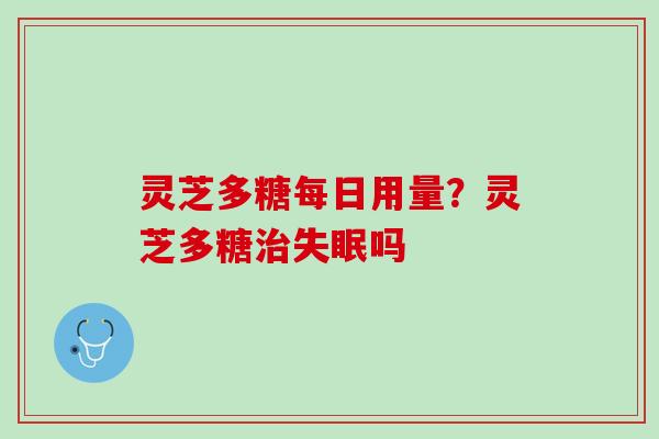 灵芝多糖每日用量？灵芝多糖治失眠吗