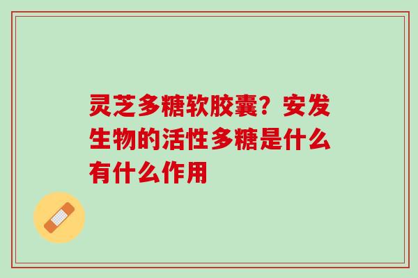灵芝多糖软胶囊？安发生物的活性多糖是什么有什么作用