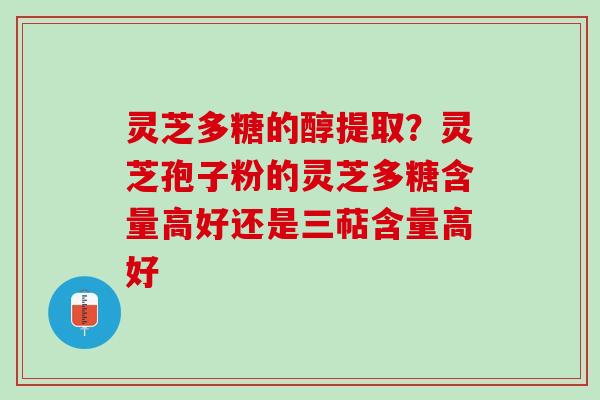 灵芝多糖的醇提取？灵芝孢子粉的灵芝多糖含量高好还是三萜含量高好