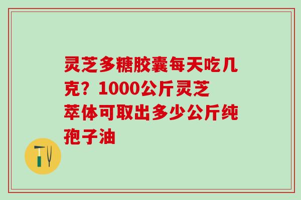 灵芝多糖胶囊每天吃几克？1000公斤灵芝萃体可取出多少公斤纯孢子油