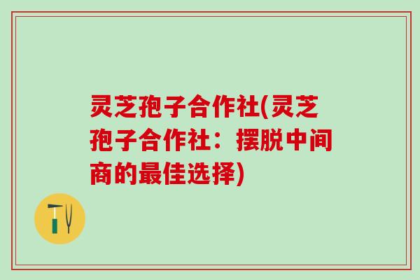 灵芝孢子合作社(灵芝孢子合作社：摆脱中间商的最佳选择)