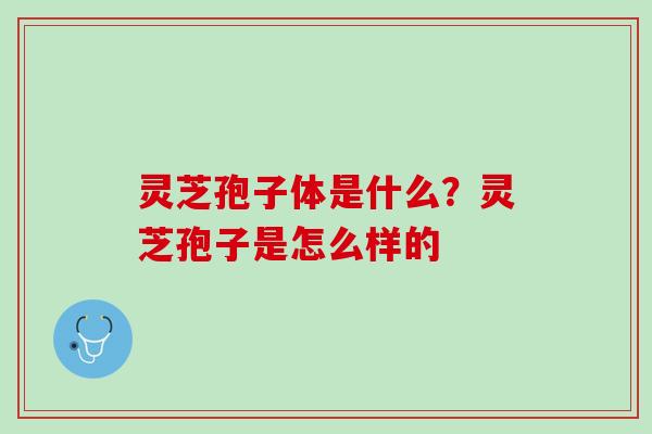 灵芝孢子体是什么？灵芝孢子是怎么样的