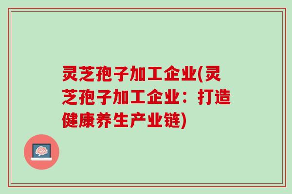 灵芝孢子加工企业(灵芝孢子加工企业：打造健康养生产业链)