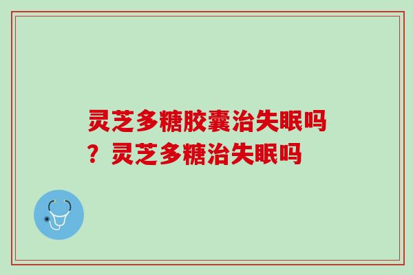 灵芝多糖胶囊治失眠吗？灵芝多糖治失眠吗