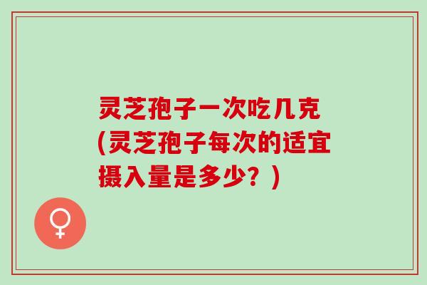 灵芝孢子一次吃几克 (灵芝孢子每次的适宜摄入量是多少？)