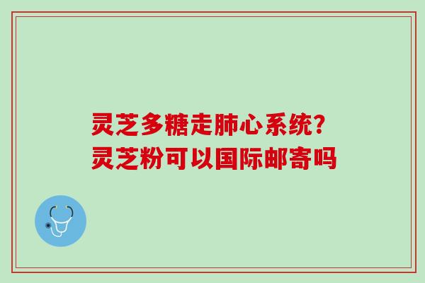 灵芝多糖走心系统?灵芝粉可以国际邮寄吗 灵芝多糖走心系统?灵芝粉可以国际邮寄吗