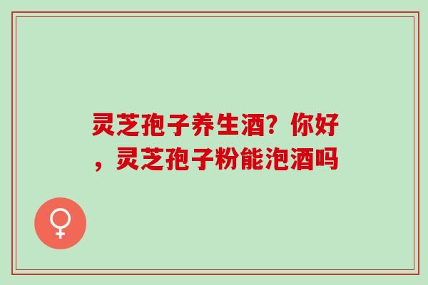 灵芝孢子养生酒?你好,灵芝孢子粉能泡酒吗 灵芝孢子养生酒?你好,灵芝孢子粉能泡酒吗
