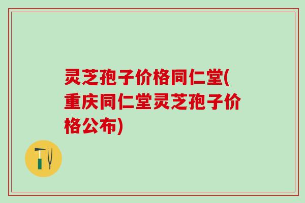 灵芝孢子价格同仁堂(重庆同仁堂灵芝孢子价格公布)
