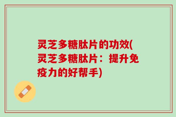 灵芝多糖肽片的功效(灵芝多糖肽片：提升免疫力的好帮手)
