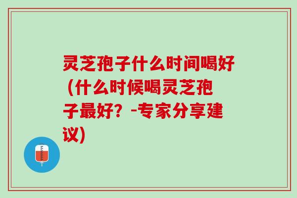 灵芝孢子什么时间喝好 (什么时候喝灵芝孢子最好？-专家分享建议)