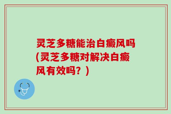 灵芝多糖能治白癜风吗(灵芝多糖对解决白癜风有效吗？)