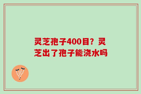 灵芝孢子400目？灵芝出了孢子能浇水吗