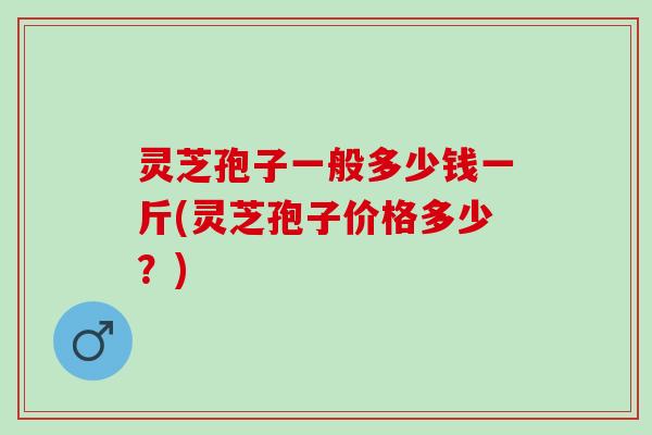 灵芝孢子一般多少钱一斤(灵芝孢子价格多少？)