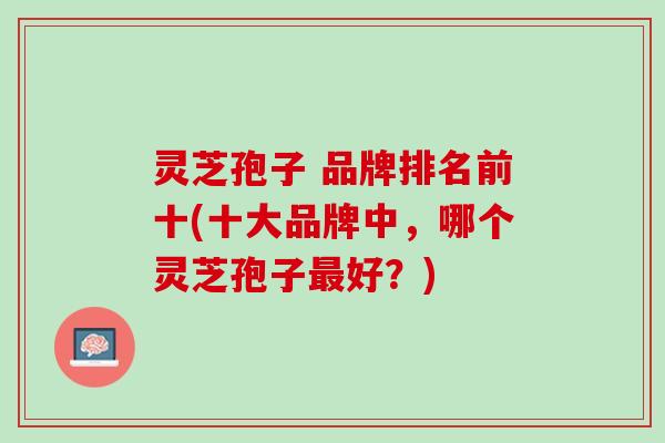 灵芝孢子 品牌排名前十(十大品牌中，哪个灵芝孢子最好？)