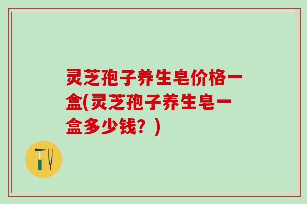 灵芝孢子养生皂价格一盒(灵芝孢子养生皂一盒多少钱?) 灵芝孢子养生皂价格一盒(灵芝孢子养生皂一盒多少钱?)