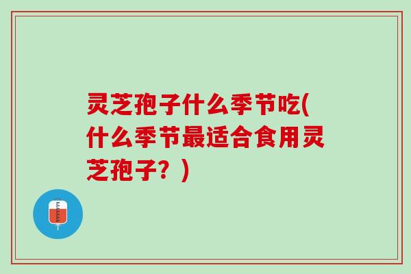 灵芝孢子什么季节吃(什么季节适合食用灵芝孢子？)