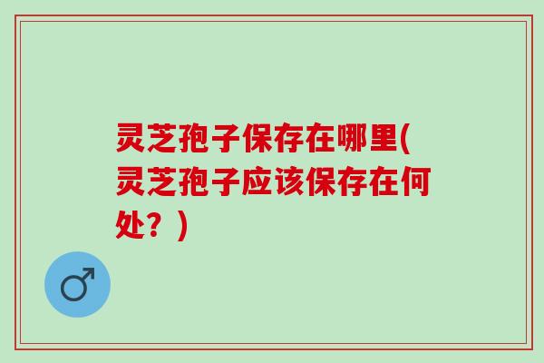 灵芝孢子保存在哪里(灵芝孢子应该保存在何处？)