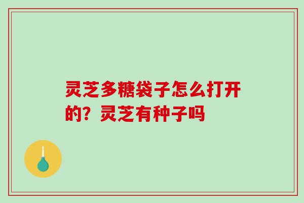 灵芝多糖袋子怎么打开的？灵芝有种子吗
