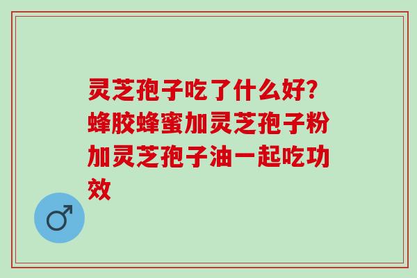 灵芝孢子吃了什么好？蜂胶蜂蜜加灵芝孢子粉加灵芝孢子油一起吃功效