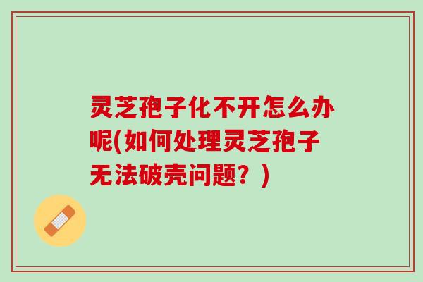 灵芝孢子化不开怎么办呢(如何处理灵芝孢子无法破壳问题？)