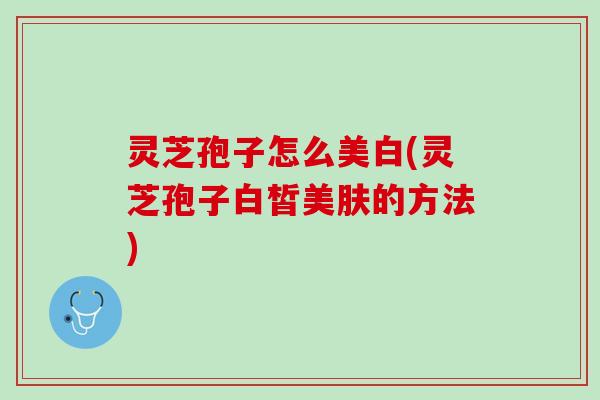 灵芝孢子怎么美白(灵芝孢子白皙美肤的方法)