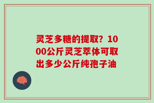 灵芝多糖的提取？1000公斤灵芝萃体可取出多少公斤纯孢子油