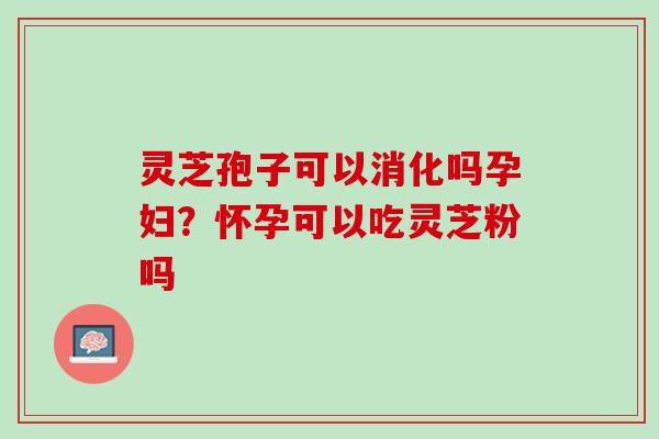 灵芝孢子可以消化吗孕妇？怀孕可以吃灵芝粉吗
