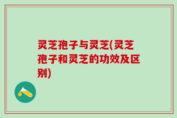灵芝孢子与灵芝(灵芝孢子和灵芝的功效及区别)