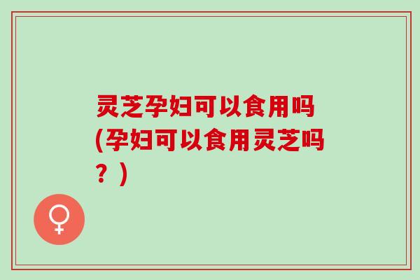 灵芝孕妇可以食用吗 (孕妇可以食用灵芝吗？)