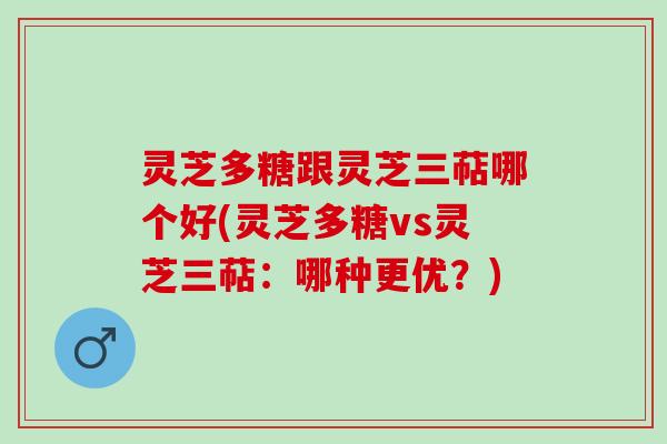 灵芝多糖跟灵芝三萜哪个好(灵芝多糖vs灵芝三萜：哪种更优？)