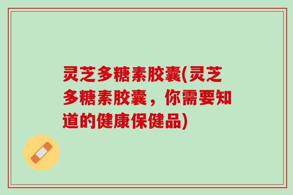 灵芝多糖素胶囊(灵芝多糖素胶囊，你需要知道的健康保健品)