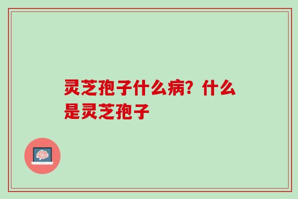 灵芝孢子什么病？什么是灵芝孢子
