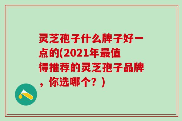 灵芝孢子什么牌子好一点的(2021年最值得推荐的灵芝孢子品牌，你选哪个？)