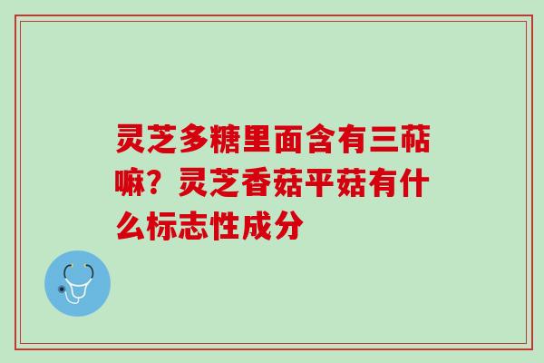 灵芝多糖里面含有三萜嘛?灵芝香菇平菇有什么标志性成分 灵芝多糖里面含有三萜嘛?灵芝香菇平菇有什么标志性成分